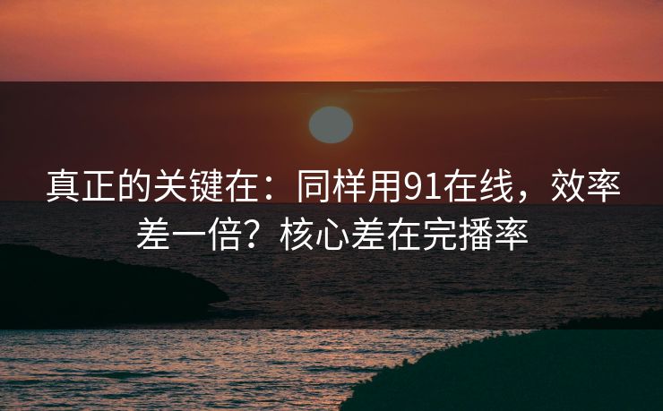 真正的关键在：同样用91在线，效率差一倍？核心差在完播率