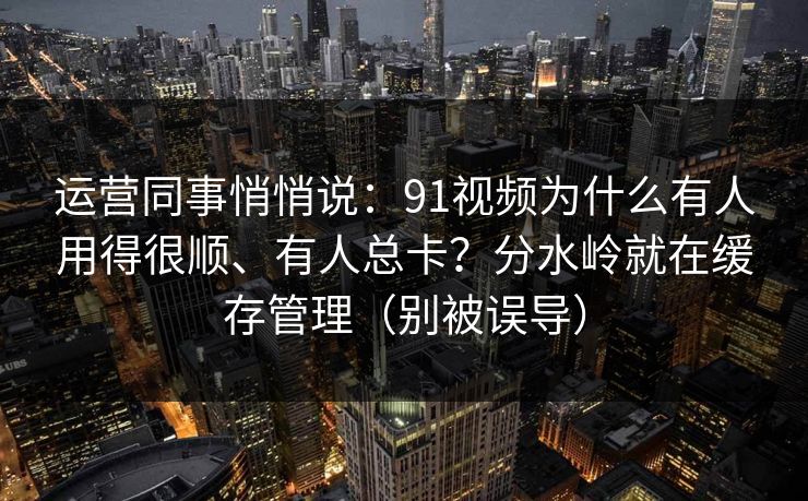 运营同事悄悄说:91视频为什么有人用得很顺、有人总卡?分水岭就在缓存管理(别被误导) 运营同事悄悄说:91视频为什么有人用得很顺、有人总卡?分水岭就在缓存管理(别被误导)
