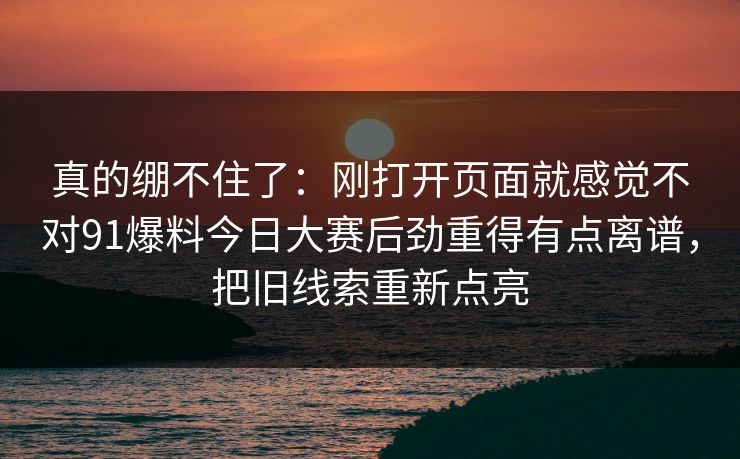 真的绷不住了：刚打开页面就感觉不对91爆料今日大赛后劲重得有点离谱，把旧线索重新点亮