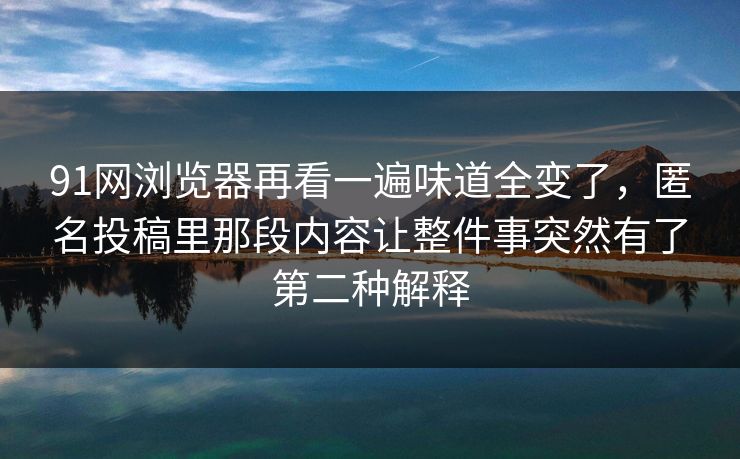 91网浏览器再看一遍味道全变了，匿名投稿里那段内容让整件事突然有了第二种解释